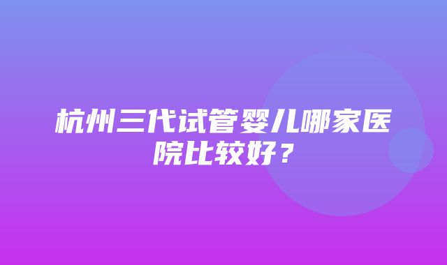 杭州三代试管婴儿哪家医院比较好？