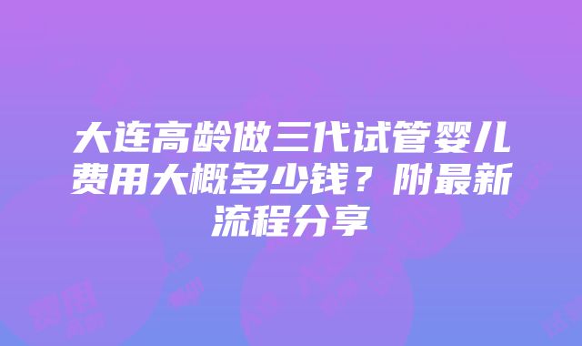 大连高龄做三代试管婴儿费用大概多少钱？附最新流程分享