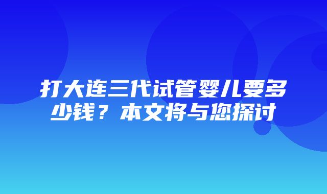 打大连三代试管婴儿要多少钱？本文将与您探讨