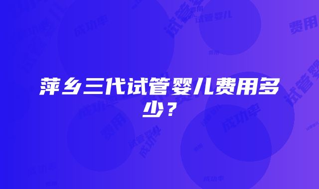 萍乡三代试管婴儿费用多少？