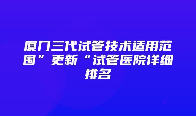 厦门三代试管技术适用范围”更新“试管医院详细排名