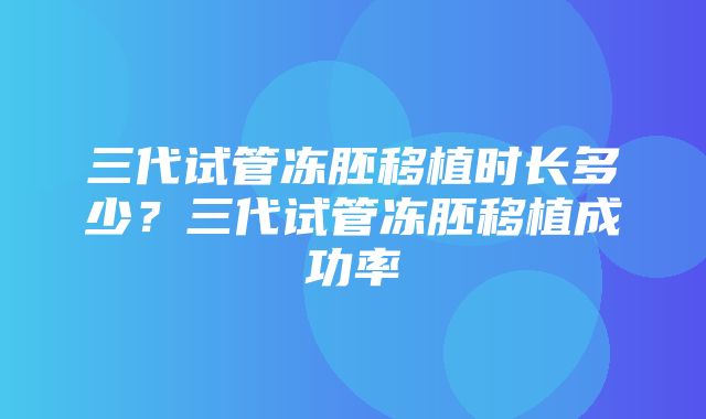 三代试管冻胚移植时长多少？三代试管冻胚移植成功率