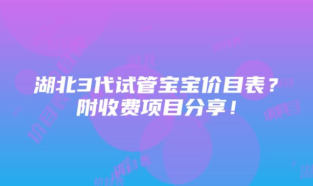 湖北3代试管宝宝价目表？附收费项目分享！