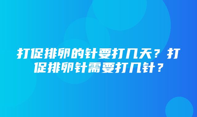 打促排卵的针要打几天？打促排卵针需要打几针？