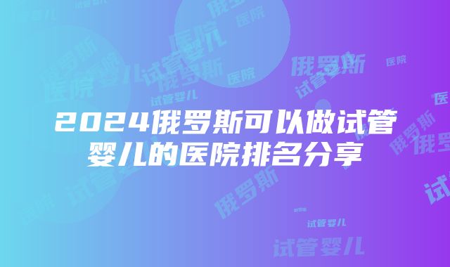 2024俄罗斯可以做试管婴儿的医院排名分享