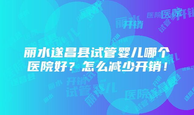 丽水遂昌县试管婴儿哪个医院好？怎么减少开销！