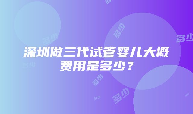 深圳做三代试管婴儿大概费用是多少？