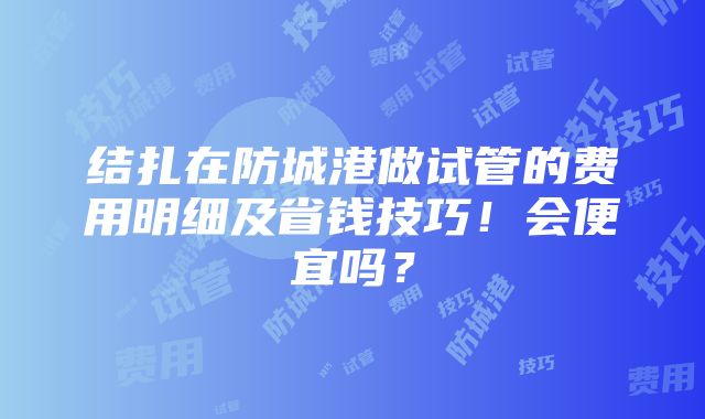 结扎在防城港做试管的费用明细及省钱技巧！会便宜吗？