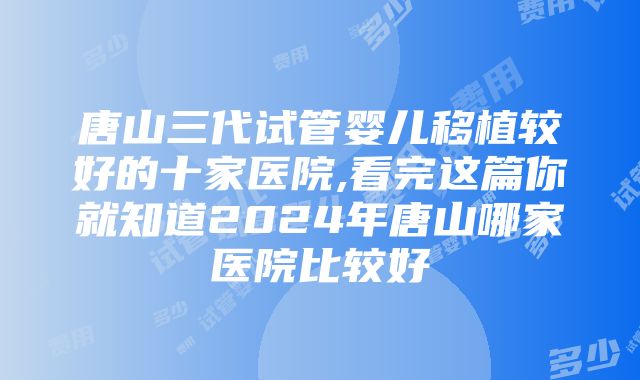 唐山三代试管婴儿移植较好的十家医院,看完这篇你就知道2024年唐山哪家医院比较好