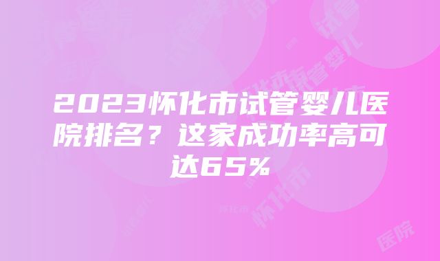 2023怀化市试管婴儿医院排名？这家成功率高可达65%