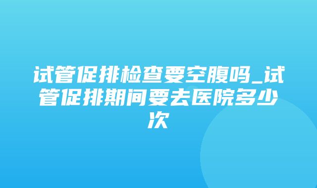 试管促排检查要空腹吗_试管促排期间要去医院多少次