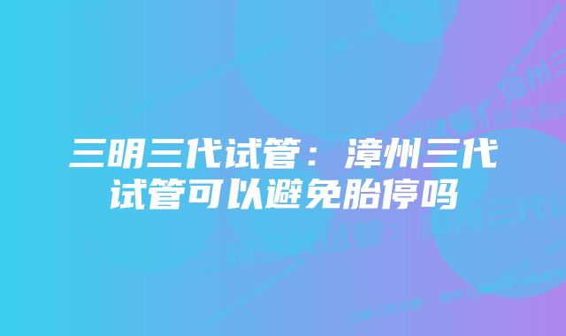 三明三代试管：漳州三代试管可以避免胎停吗