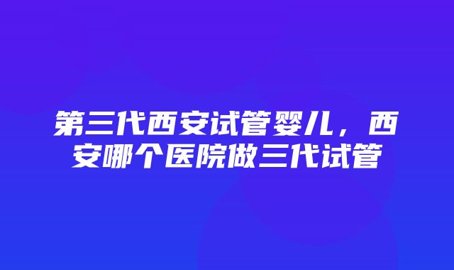 第三代西安试管婴儿，西安哪个医院做三代试管