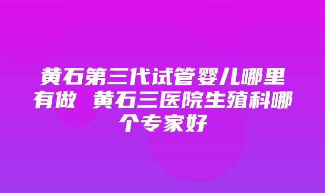 黄石第三代试管婴儿哪里有做 黄石三医院生殖科哪个专家好