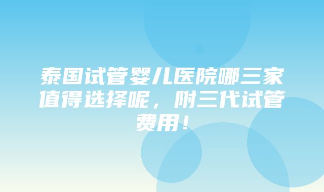 泰国试管婴儿医院哪三家值得选择呢，附三代试管费用！