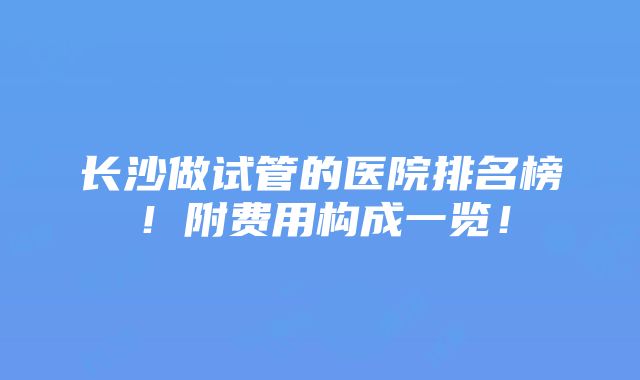 长沙做试管的医院排名榜！附费用构成一览！