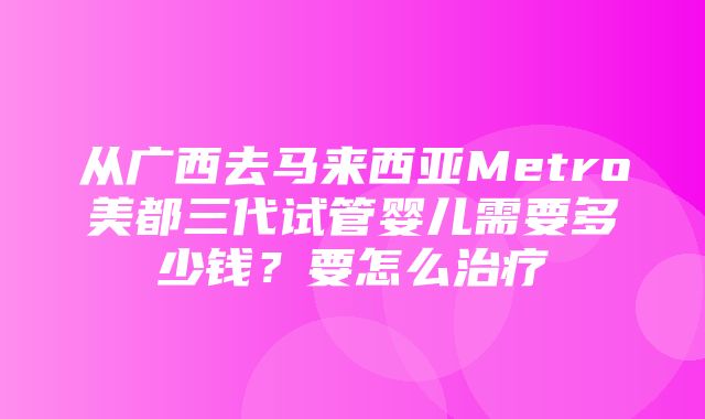 从广西去马来西亚Metro美都三代试管婴儿需要多少钱？要怎么治疗