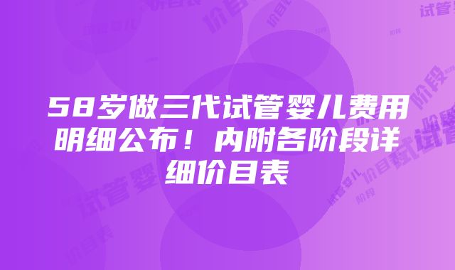 58岁做三代试管婴儿费用明细公布！内附各阶段详细价目表