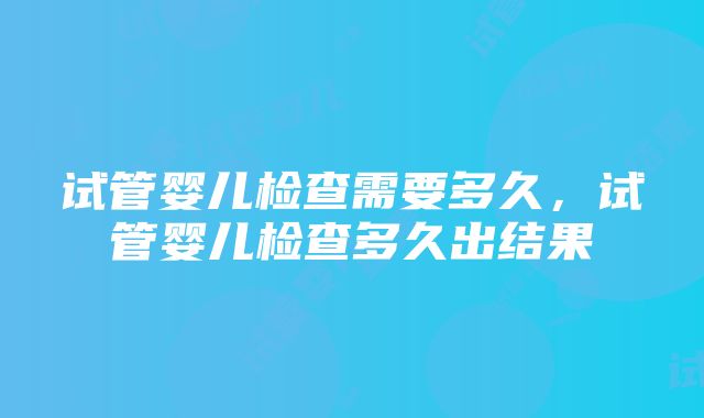 试管婴儿检查需要多久，试管婴儿检查多久出结果