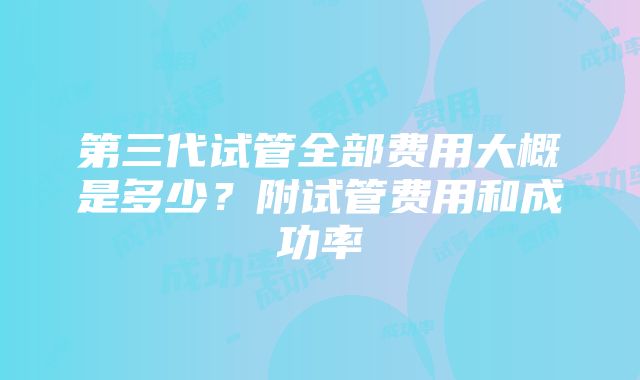 第三代试管全部费用大概是多少？附试管费用和成功率