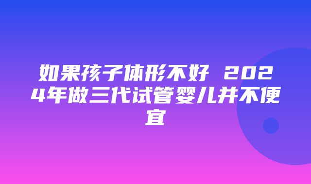 如果孩子体形不好 2024年做三代试管婴儿并不便宜