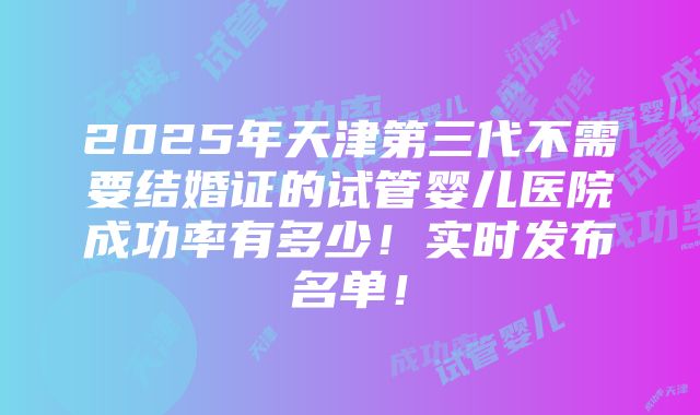 2025年天津第三代不需要结婚证的试管婴儿医院成功率有多少！实时发布名单！