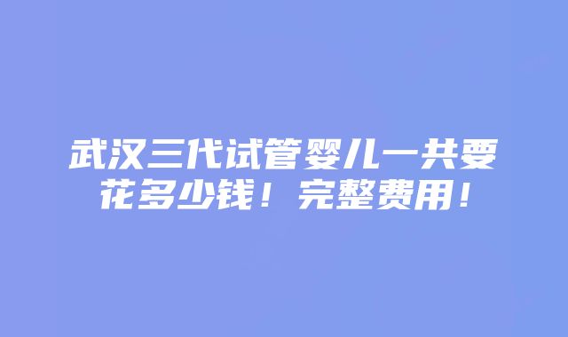 武汉三代试管婴儿一共要花多少钱！完整费用！