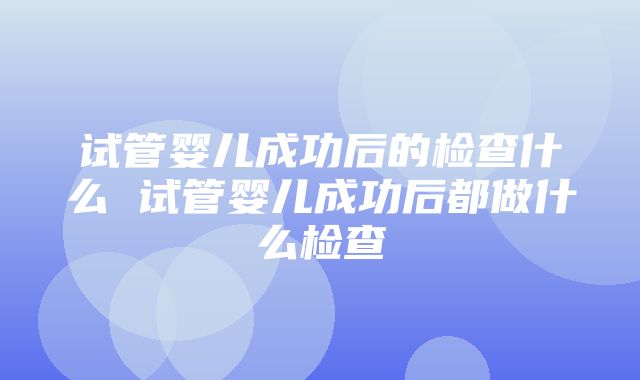 试管婴儿成功后的检查什么 试管婴儿成功后都做什么检查