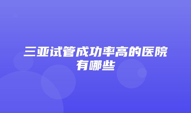 三亚试管成功率高的医院有哪些