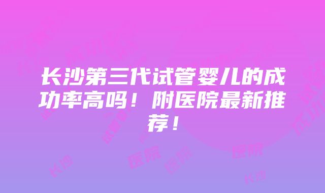 长沙第三代试管婴儿的成功率高吗！附医院最新推荐！