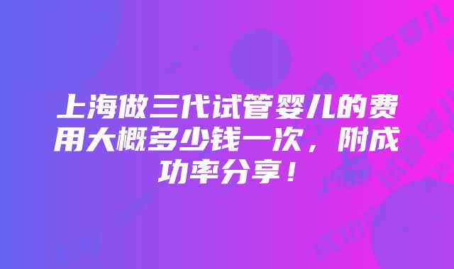 上海做三代试管婴儿的费用大概多少钱一次，附成功率分享！