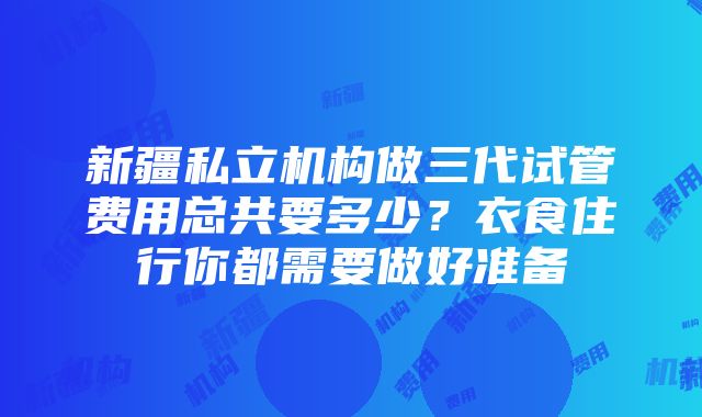 新疆私立机构做三代试管费用总共要多少？衣食住行你都需要做好准备