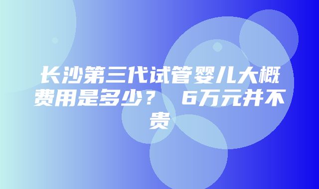 长沙第三代试管婴儿大概费用是多少？ 6万元并不贵