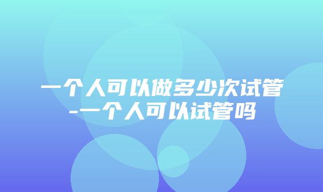 一个人可以做多少次试管-一个人可以试管吗