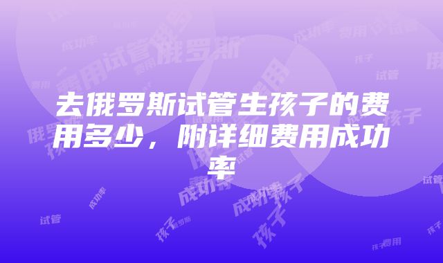 去俄罗斯试管生孩子的费用多少，附详细费用成功率