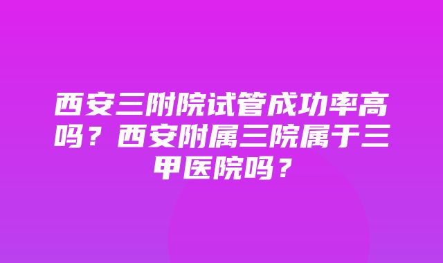 西安三附院试管成功率高吗？西安附属三院属于三甲医院吗？