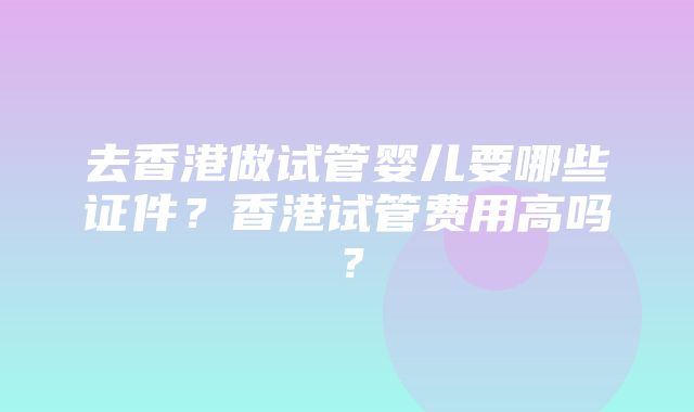 去香港做试管婴儿要哪些证件？香港试管费用高吗？