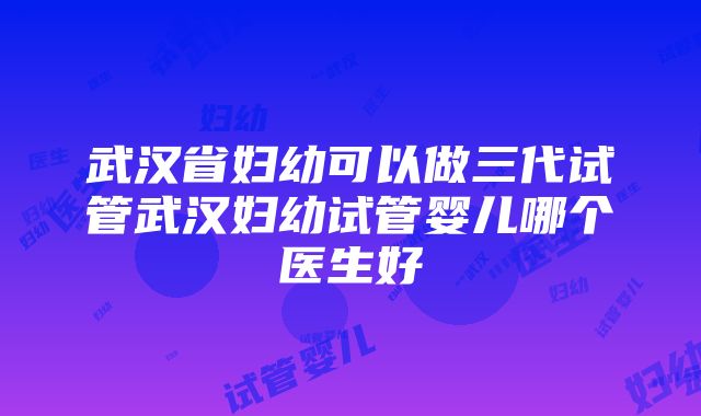 武汉省妇幼可以做三代试管武汉妇幼试管婴儿哪个医生好