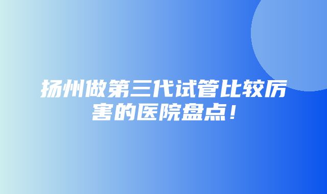 扬州做第三代试管比较厉害的医院盘点！