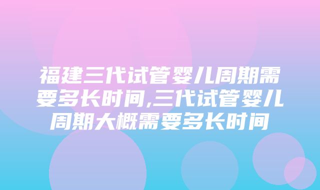 福建三代试管婴儿周期需要多长时间,三代试管婴儿周期大概需要多长时间