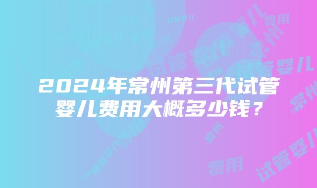 2024年常州第三代试管婴儿费用大概多少钱？