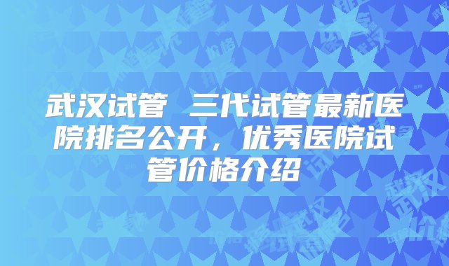 武汉试管 三代试管最新医院排名公开，优秀医院试管价格介绍