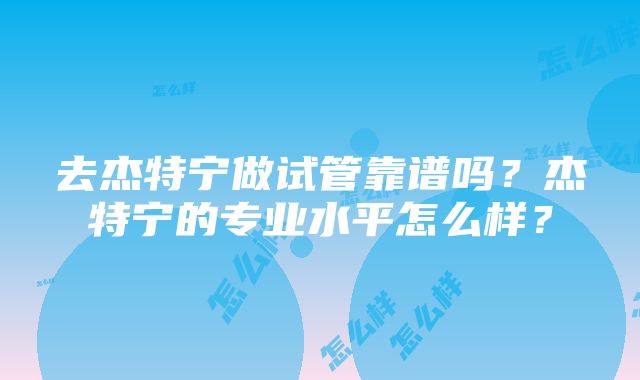 去杰特宁做试管靠谱吗？杰特宁的专业水平怎么样？