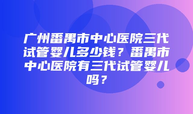 广州番禺市中心医院三代试管婴儿多少钱？番禺市中心医院有三代试管婴儿吗？