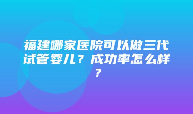 福建哪家医院可以做三代试管婴儿？成功率怎么样？