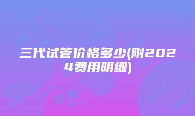 三代试管价格多少(附2024费用明细)