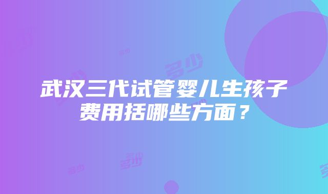 武汉三代试管婴儿生孩子费用括哪些方面？