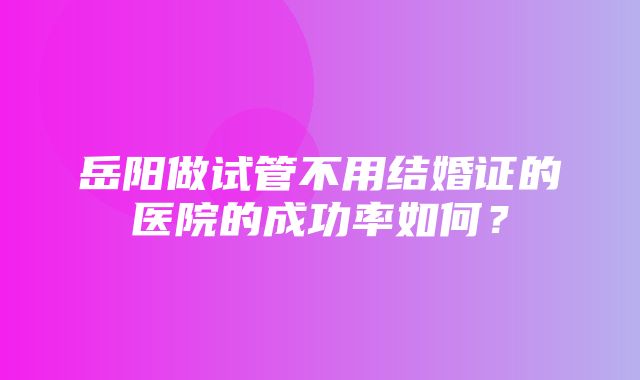 岳阳做试管不用结婚证的医院的成功率如何？