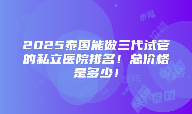 2025泰国能做三代试管的私立医院排名！总价格是多少！