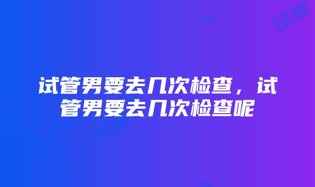 试管男要去几次检查，试管男要去几次检查呢